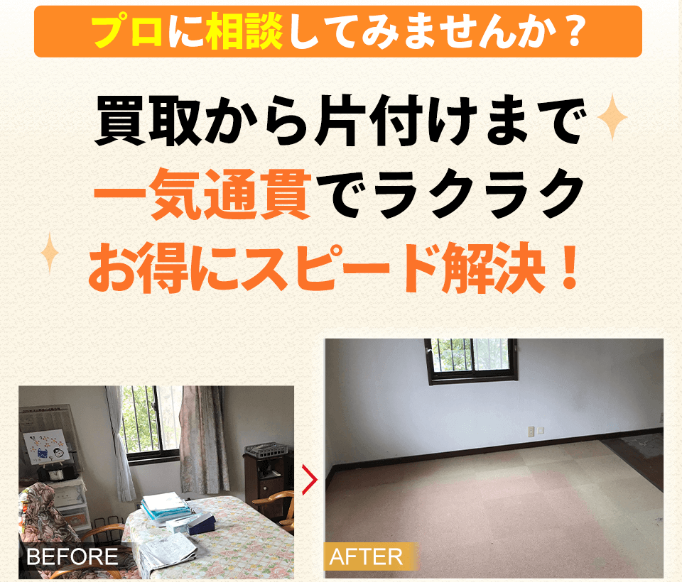 プロに相談してみませんか? 買取から片付けまで 一気通貫でラクラク お得にスピード解決!BEFORE AFTER