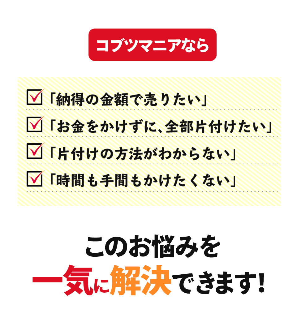 コブツマニアなら「納得の金額で売りたい」「お金をかけずに、 全部片付けたい」「片付けの方法がわからない」「時間も手間もかけたくない」このお悩みを一気に解決できます!