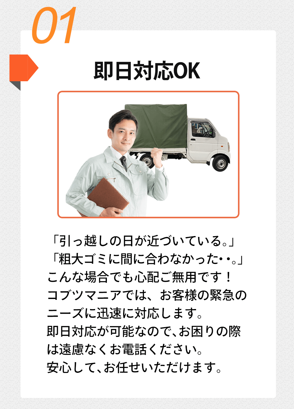 01 即日対応OK「引っ越しの日が近づいている。」 「粗大ゴミに間に合わなかった・・。」 こんな場合でも心配ご無用です! コブツマニアでは、お客様の緊急の ニーズに迅速に対応します。即日対応が可能なので、 お困りの際は遠慮なくお電話ください。安心して、お任せいただけます。
