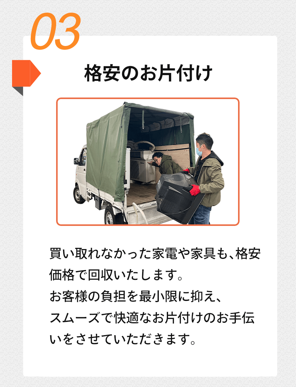 03 格安のお片付け買い取れなかった家電や家具も、格安価格で回収いたします。お客様の負担を最小限に抑え、スムーズで快適なお片付けのお手伝いをさせていただきます。