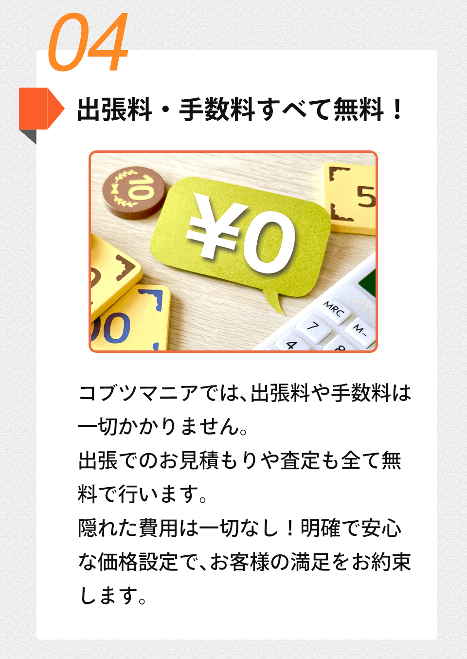 04 出張料・手数料すべて無料!コブツマニアでは、 出張料や手数料は 一切かかりません。出張でのお見積もりや査定も全て無 料で行います。隠れた費用は一切なし! 明確で安心 な価格設定で、お客様の満足をお約束 します。