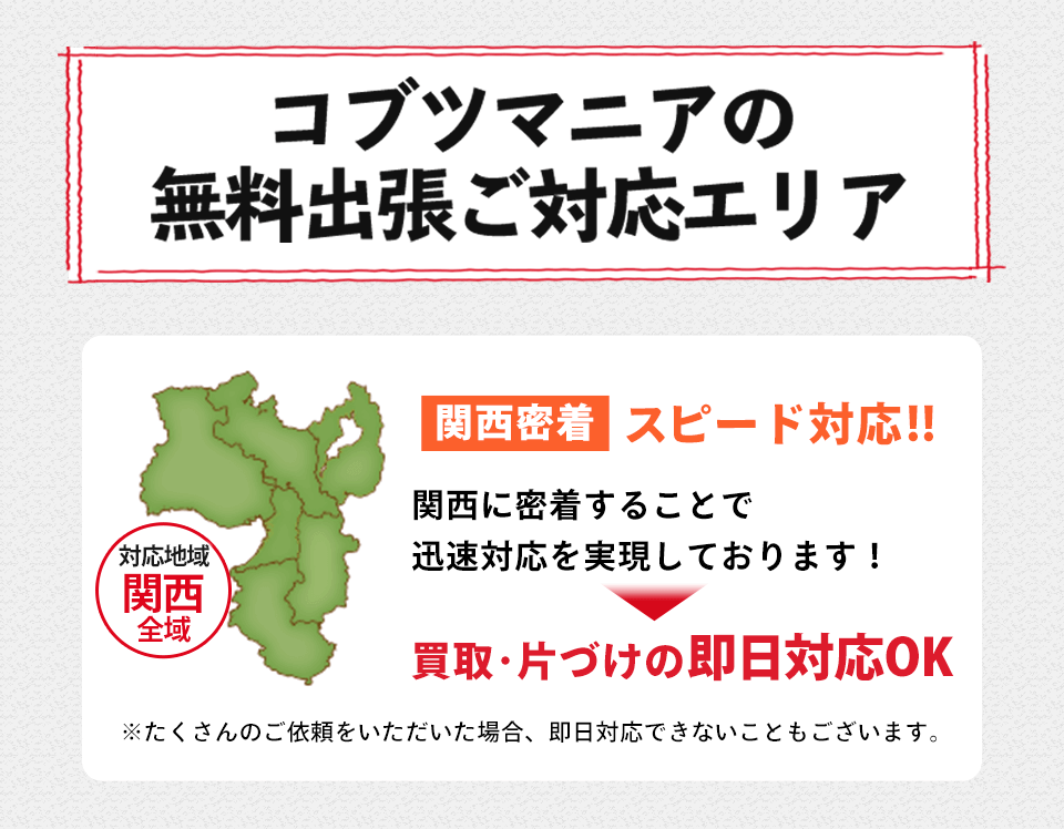 コブツマニアの無料出張ご対応エリア 関西密着 スピード対応!!対応地域 関西全域 関西に密着することで迅速対応を実現しております!買取・片づけの即日対応OK※たくさんのご依頼をいただいた場合、 即日対応できないこともございます。