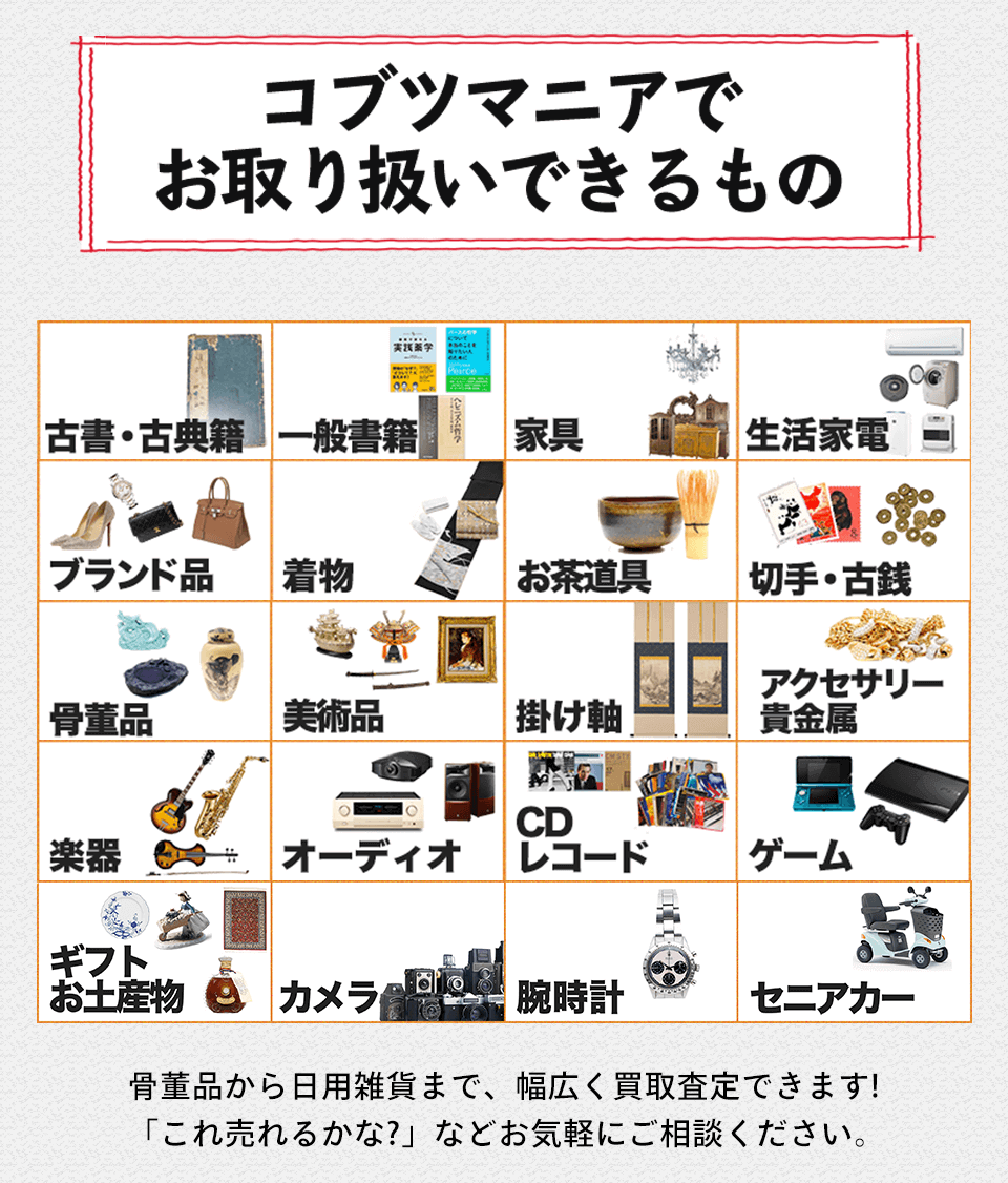 コブツマニアでお取り扱いできるもの 古書・古典籍一般書籍 家具 生活家電 ブランド品 着物 お茶道具 切手 古銭 アクセサリー 骨董品 美術品 掛け軸 貴金属 CD 楽器 オーディオ レコード ゲーム ギフト お土産物 カメラ 腕時計 セニアカー骨董品から日用雑貨まで、幅広く買取査定できます! 「これ売れるかな?」 などお気軽にご相談ください。