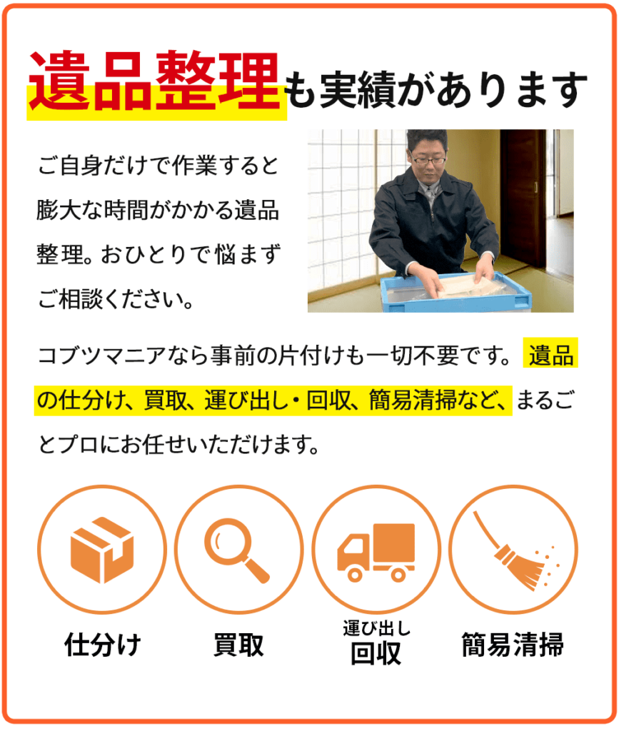 遺品整理も実績があります！ご自身だけで作業すると膨大な時間がかかる遺品整理。おひとりで悩まずご相談ください。コブツマニアなら事前の片付けも一切不要です。遺品の仕分け、買取、運び出し・回収、簡易清掃など、まるごとプロにお任せいただけます。