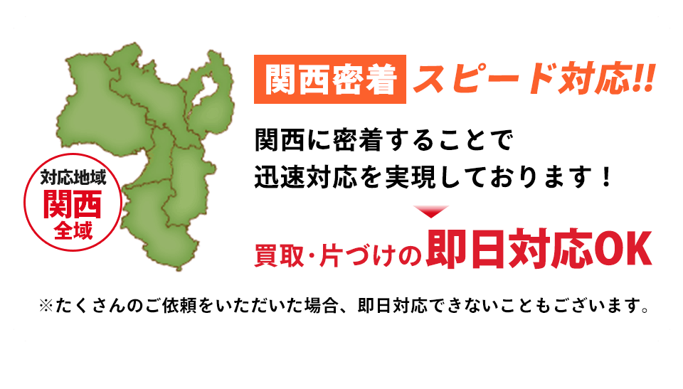 関西地域密着でスピード対応！関西に密着することで迅速対応を実現しております。買取・片付けの即日対応いたします。たくさんのご依頼をいただいた場合、即日対応できないこともございます。