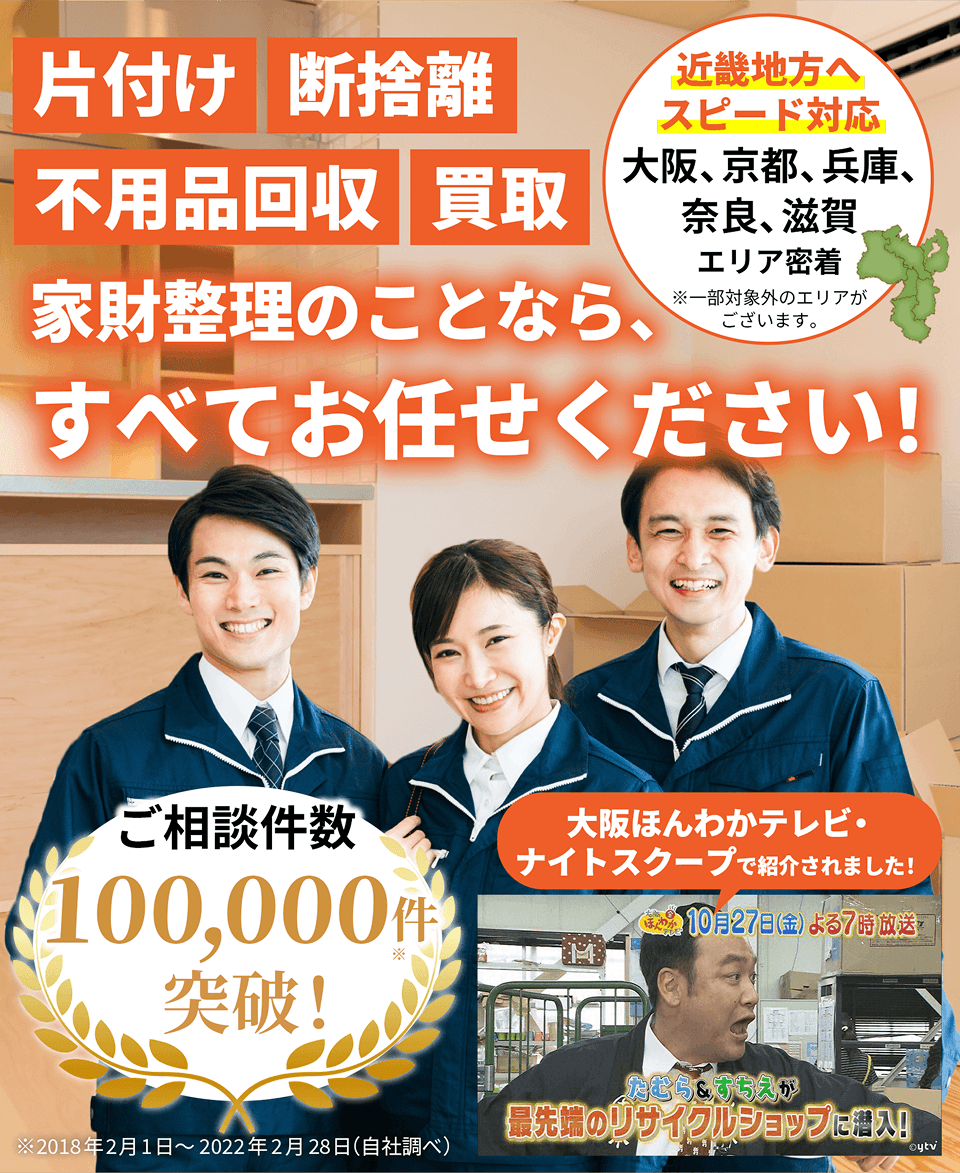 片付け・断捨離・不用品回収・買取 家財整理のことなら、すべてお任せください!ご相談件数100,000件突破!近畿地方へスピード対応!大阪、京都、兵庫、奈良、滋賀エリア密着※一部対象外のエリアがございます。大阪ほんわかテレビ・ナイトスクープで紹介されました！