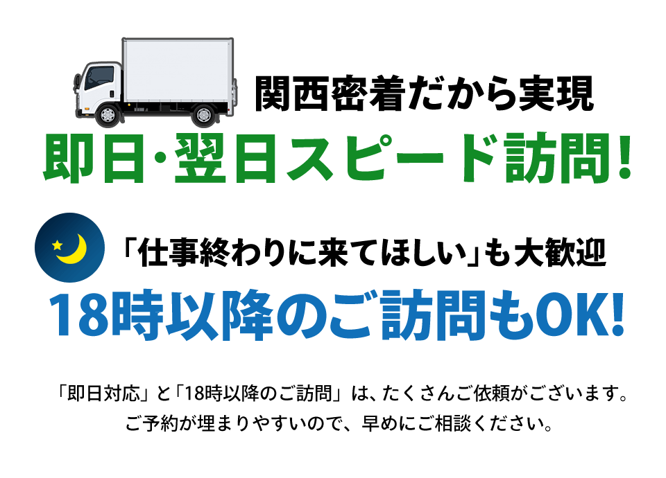 関西密着だから実現できる即日・翌日スピード訪問！18時以降のご訪問もOK！「仕事終わりに来てほしい」も大歓迎です。「即日対応」と「18時以降の訪問」は、たくさんご依頼がございます。ご予約が埋まりやすいので、早めにご相談ください。